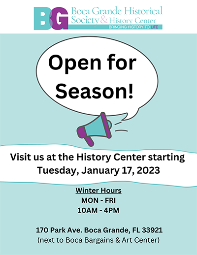 Flyer: Open for Season! Visit us at the History Center starting Tuesday, January 17, 2023. Winter Hours: Mon- Fri, 10am - 4pm, 170 Park Ave., Boca Grande, FL 33291 (next to Boca Bargains & Art Center)
